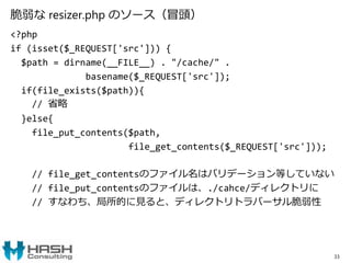 脆弱な resizer.php のソース（冒頭）
<?php
if (isset($_REQUEST['src'])) {
$path = dirname(__FILE__) . "/cache/" .
basename($_REQUEST['src']);
if(file_exists($path)){
// 省略
}else{
file_put_contents($path,
file_get_contents($_REQUEST['src']));
// file_get_contentsのファイル名はバリデーション等していない
// file_put_contentsのファイルは、./cahce/ディレクトリに
// すなわち、局所的に見ると、ディレクトリトラバーサル脆弱性
33
 