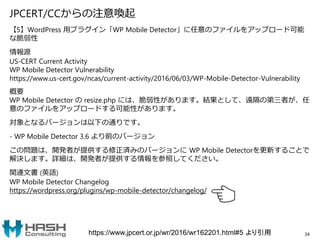JPCERT/CCからの注意喚起
【5】WordPress 用プラグイン「WP Mobile Detector」に任意のファイルをアップロード可能
な脆弱性
情報源
US-CERT Current Activity
WP Mobile Detector Vulnerability
https://www.us-cert.gov/ncas/current-activity/2016/06/03/WP-Mobile-Detector-Vulnerability
概要
WP Mobile Detector の resize.php には、脆弱性があります。結果として、遠隔の第三者が、任
意のファイルをアップロードする可能性があります。
対象となるバージョンは以下の通りです。
- WP Mobile Detector 3.6 より前のバージョン
この問題は、開発者が提供する修正済みのバージョンに WP Mobile Detectorを更新することで
解決します。詳細は、開発者が提供する情報を参照してください。
関連文書 (英語)
WP Mobile Detector Changelog
https://wordpress.org/plugins/wp-mobile-detector/changelog/
34https://www.jpcert.or.jp/wr/2016/wr162201.html#5 より引用
 