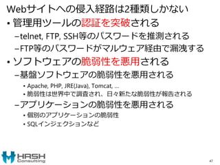 Webサイトへの侵入経路は2種類しかない
• 管理用ツールの認証を突破される
–telnet, FTP, SSH等のパスワードを推測される
–FTP等のパスワードがマルウェア経由で漏洩する
• ソフトウェアの脆弱性を悪用される
–基盤ソフトウェアの脆弱性を悪用される
• Apache, PHP, JRE(Java), Tomcat, …
• 脆弱性は世界中で調査され、日々新たな脆弱性が報告される
–アプリケーションの脆弱性を悪用される
• 個別のアプリケーションの脆弱性
• SQLインジェクションなど
47
 