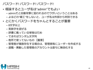 パスワード! パスワード! パスワード!
• 極論するとユーザ名は"admin"でもよい
– adminだと自動攻撃に狙われるのでウザいということはある
– よほどの"細工"をしないと、ユーザ名は外部から判別できる
• とにかくパスワードをちゃんとすることが重要
– 8文字以上
– 英数字を混ぜる
– 辞書に載っている単独はだめ
– できればランダム文字列
– 他所で使ってないもの 【重要】
– 管理者が複数存在する場合は、管理者毎にユーザーを作成する
– 退職・異動した管理者のアカウントは直ちに無効化する
49
 