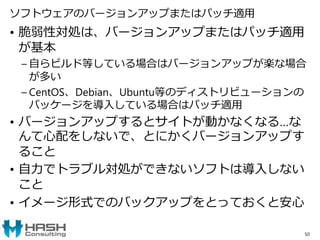 ソフトウェアのバージョンアップまたはパッチ適用
• 脆弱性対処は、バージョンアップまたはパッチ適用
が基本
– 自らビルド等している場合はバージョンアップが楽な場合
が多い
– CentOS、Debian、Ubuntu等のディストリビューションの
パッケージを導入している場合はパッチ適用
• バージョンアップするとサイトが動かなくなる…な
んて心配をしないで、とにかくバージョンアップす
ること
• 自力でトラブル対処ができないソフトは導入しない
こと
• イメージ形式でのバックアップをとっておくと安心
50
 
