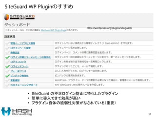 SiteGuard WP Pluginのすすめ
51
https://wordpress.org/plugins/siteguard/
• SiteGuard の不正ログイン防止に特化したプラグイン
• 簡単に導入できて効果が高い
• プラグイン自体の脆弱性対策がなされている（重要）
 