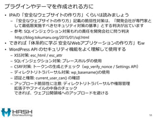 プラグインやテーマを作成される方に
• IPAの「安全なウェブサイトの作り方」くらいは読みましょう
– 「安全なウェブサイトの作り方」記載の脆弱性対策は、「開発会社が専門家と
して最低限実施すべきセキュリティ対策の基準」とする判決が出ています
– 参考: SQLインジェクション対策もれの責任を開発会社に問う判決
http://blog.tokumaru.org/2015/01/sql.html
• できれば「体系的に学ぶ 安全なWebアプリケーションの作り方」もw
• WordPress API のセキュリティ機能をよく理解して使用する
– XSS対策: esc_html / esc_attr
– SQLインジェクション対策: プレースホルダの使用
– CSRF対策: トークンの生成とチェック（wp_verify_nonce / Settings API）
– ディレクトリトラバーサル対策: wp_basename()の使用
– 認証と権限: current_user_can() の確認
– アップロード脆弱性に注意: ディレクトリトラバーサルや権限管理
拡張子やファイルの中身のチェック
できれば、ウェブ公開領域へのアップロードを避ける
53
 