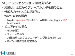 SQLインジェクションは絶対だめ
• 対策は、とにかくプレースホルダを使うこと
• 外部入力をSQL文に混ぜない
• WordPressの場合
– $wpdb->prepare('SELECT * … WHERE user_login = %s',
$username);
• ピュアPHPの場合
– PDOを使う
– プレースホルダ
– DB接続時に文字エンコーディング指定を忘れない
– バインド時に型を指定する
54
 