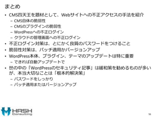 まとめ
• CMS四天王を題材として、Webサイトへの不正アクセスの手法を紹介
– CMS自体の脆弱性
– CMSのプラグインの脆弱性
– WordPressへの不正ログイン
– クラウドの管理画面への不正ログイン
• 不正ログイン対策は、とにかく良質のパスワードをつけること
• 脆弱性対策は、パッチ適用かバージョンアップ
• WordPress本体、プラグイン、テーマのアップデートは特に重要
– できれば自動アップデートで
• 世の中の「WordPressのセキュリティ記事」は緩和策を勧めるものが多い
が、本当大切なことは「根本的解決策」
– パスワードをしっかり
– パッチ適用またはバージョンアップ
56
 