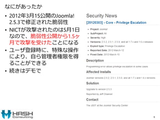 なにがあったか
• 2012年3月15公開のJoomla!
2.5.3で修正された脆弱性
• NICTが攻撃されたのは5月1日
なので、脆弱性公開から1.5ヶ
月で攻撃を受けたことになる
• ユーザ登録時に、特殊な操作
により、自ら管理者権限を得
ることができる
• 続きはデモで
9
 