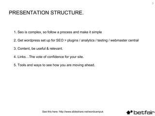 3


PRESENTATION STRUCTURE.


 1. Seo is complex, so follow a process and make it simple

 2. Get wordpress set up for SEO > plugins / analytics / testing / webmaster central

 3. Content, be useful & relevant.

 4. Links…The vote of confidence for your site.

 5. Tools and ways to see how you are moving ahead.




                    See this here: http://www.slideshare.net/wordcampuk
 