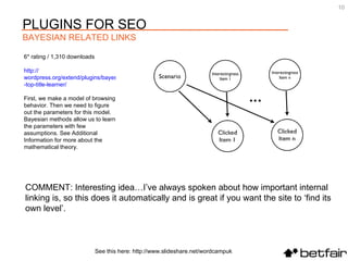 COMMENT: Interesting idea…I’ve always spoken about how important internal linking is, so this does it automatically and is great if you want the site to ‘find its own level’. 6* rating / 1,310 downloads http:// wordpress.org/extend/plugins/bayesian -top-title-learner/   First, we make a model of browsing behavior. Then we need to figure out the parameters for this model. Bayesian methods allow us to learn the parameters with few assumptions. See Additional Information for more about the mathematical theory.  See this here: http://www.slideshare.net/wordcampuk PLUGINS FOR SEO  BAYESIAN RELATED LINKS 
