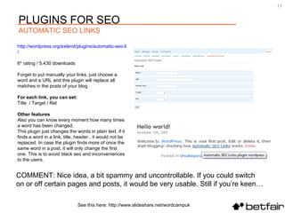 COMMENT: Nice idea, a bit spammy and uncontrollable. If you could switch  on or off certain pages and posts, it would be very usable. Still if you’re keen… http://wordpress.org/extend/plugins/automatic-seo-links /   6* rating / 5,430 downloads Forget to put manually your links, just choose a word and a URL and this plugin will replace all matches in the posts of your blog. For each link, you can set: Title  / Target / Rel Other features Also you can know every moment how many times a word has been changed. This plugin just changes the words in plain text, if it finds a word in a link, title, header.. it would not be replaced. In case the plugin finds more of once the same word in a post, it will only change the first one. This is to avoid black seo and inconveniences to the users. See this here: http://www.slideshare.net/wordcampuk PLUGINS FOR SEO AUTOMATIC SEO LINKS 