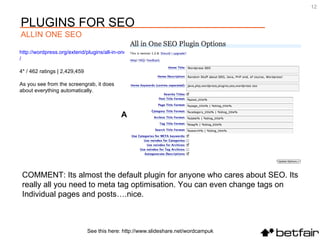 COMMENT: Its almost the default plugin for anyone who cares about SEO. Its  really all you need to meta tag optimisation. You can even change tags on  Individual pages and posts….nice. http://wordpress.org/extend/plugins/all-in-one-seo-pack /   4* / 462 ratings | 2,429,459 As you see from the screengrab, it does about everything automatically.  All in One SEO Pack See this here: http://www.slideshare.net/wordcampuk PLUGINS FOR SEO ALLIN ONE SEO 