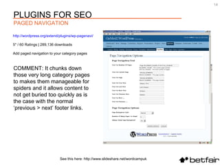 COMMENT: It chunks down those very long category pages to makes them manageable for spiders and it allows content to not get buried too quickly as is the case with the normal ‘previous > next’ footer links. http://wordpress.org/extend/plugins/wp-pagenavi/   5* / 60 Ratings | 289,136 downloads Add paged navigation to your category pages See this here: http://www.slideshare.net/wordcampuk PLUGINS FOR SEO PAGED NAVIGATION 