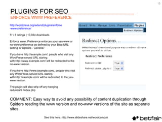COMMENT: Easy way to avoid any possibility of content duplication through  Spiders reading the www version and no-www versions of the site as separate sites http:// wordpress.org/extend/plugins/enforce -www-preference/   5* / 8 ratings | 10,934 downloads Enforce www. Preference enforces your yes-www or no-www preference as defined by your Blog URL setting in 'Options - General.‘ If you have http://example.com/, people who visit any WordPress-served URL staring with http://www.example.com/ will be redirected to the no-www version. If you have http://www.example.com/, people who visit any WordPress-served URL staring with http://example.com/ will be redirected to the yes-www version. The plugin will also strip off any hanging redundant /index.php See this here: http://www.slideshare.net/wordcampuk PLUGINS FOR SEO ENFORCE WWW PREFERENCE 