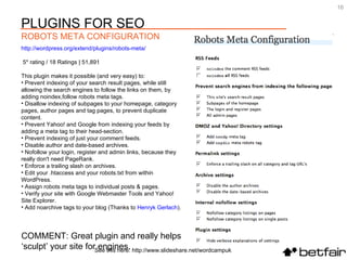 COMMENT: Great plugin and really helps  ‘ sculpt’ your site for engines. http://wordpress.org/extend/plugins/robots-meta/ 5* rating / 18 Ratings | 51,891 This plugin makes it possible (and very easy) to: Prevent indexing of your search result pages, while still allowing the search engines to follow the links on them, by adding noindex,follow robots meta tags.  Disallow indexing of subpages to your homepage, category pages, author pages and tag pages, to prevent duplicate content.  Prevent Yahoo! and Google from indexing your feeds by adding a meta tag to their head-section.  Prevent indexing of just your comment feeds.  Disable author and date-based archives.  Nofollow your login, register and admin links, because they really don't need PageRank.  Enforce a trailing slash on archives.  Edit your .htaccess and your robots.txt from within WordPress.  Assign robots meta tags to individual posts & pages.  Verify your site with Google Webmaster Tools and Yahoo! Site Explorer.  Add noarchive tags to your blog (Thanks to  Henryk   Gerlach ).  See this here: http://www.slideshare.net/wordcampuk PLUGINS FOR SEO ROBOTS META CONFIGURATION 