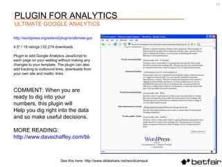 COMMENT: When you are ready to dig into your numbers, this plugin will  Help you dig right into the data and so make useful decisions. MORE READING:  http://www.davechaffey.com/blog/seo/seo-analytics-using-google-analytics/   http://wordpress.org/extend/plugins/ultimate-google-analytics 4.5* / 18 ratings | 52,274 downloads Plugin to add Google Analytics JavaScript to each page on your weblog without making any changes to your template. The plugin can also add tracking to outbound links, downloads from your own site and mailto: links. See this here: http://www.slideshare.net/wordcampuk PLUGIN FOR ANALYTICS ULTIMATE GOOGLE ANALYTICS 