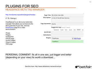 PERSONAL COMMENT: Its all in one seo, just bigger and better (depending on your view) Its worth a download… http://wordpress.org/extend/plugins/headspace2/ 4* 76 / Ratings |  HeadSpace2 is an all-in-one meta-data manager that allows you to fine-tune the SEO potential of your site. Visit the  HeadSpace  page for a video demonstration.  Posts  Pages  Categories  Home page  Author pages  Search pages  404 page See this here: http://www.slideshare.net/wordcampuk PLUGINS FOR SEO HEADSPACE META TAG MANAGER 