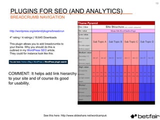 COMMENT: It helps add link hierarchy  to your site and of course its good  for usability.  See this here: http://www.slideshare.net/wordcampuk PLUGINS FOR SEO (AND ANALYTICS) BREADCRUMB NAVIGATION http://wordpress.org/extend/plugins/breadcrumbs 4* rating / 4 ratings | 18,645 Downloads This plugin allows you to add breadcrumbs to your theme. Why you should do this is outlined in my  WordPress  SEO  article.  They could for instance look like this: 