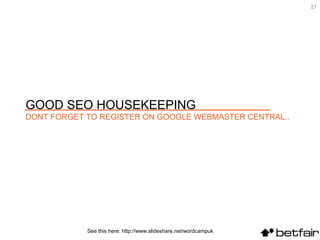 See this here: http://www.slideshare.net/wordcampuk GOOD SEO HOUSEKEEPING DONT FORGET TO REGISTER ON GOOGLE WEBMASTER CENTRAL.. 