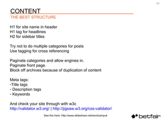See this here: http://www.slideshare.net/wordcampuk H1 for site name in header H1 tag for headlines  H2 for sidebar titles Try not to do multiple categories for posts Use tagging for cross referencing Paginate categories and allow engines in. Paginate front page. Block off archives because of duplication of content Meta tags:  Title tags Description tags Keywords And check your site through with w3c http://validator.w3.org/  |  http://jigsaw.w3.org/css-validator/   CONTENT THE BEST STRUCTURE 