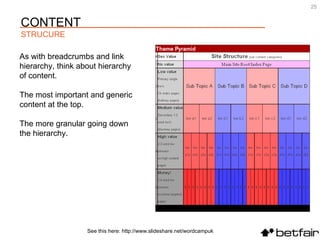 See this here: http://www.slideshare.net/wordcampuk As with breadcrumbs and link hierarchy, think about hierarchy of content.  The most important and generic content at the top.  The more granular going down the hierarchy. CONTENT STRUCURE 