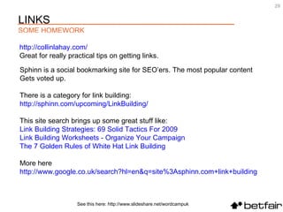 See this here: http://www.slideshare.net/wordcampuk http:// collinlahay.com /   Great for really practical tips on getting links. Sphinn is a social bookmarking site for SEO’ers. The most popular content  Gets voted up.  There is a category for link building:  http://sphinn.com/upcoming/LinkBuilding/ This site search brings up some great stuff like:  Link Building Strategies: 69 Solid Tactics For 2009   Link Building Worksheets - Organize Your Campaign   The 7 Golden Rules of White Hat Link Building   More here  http:// www.google.co.uk/search?hl = en&q =site%3Asphinn.com+link+building LINKS SOME HOMEWORK 