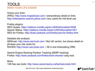 Check your links:  (PRO):  http://www.majesticseo.com  / extraordinary detail on links  http://siteexplorer.search.yahoo.com/  very useful for mid level use Firefox plugins:  SEO Quake:  https://addons.mozilla.org/en-US/firefox/addon/3036 Search Status:  https://addons.mozilla.org/en-US/firefox/addon/321   SEO for Firefox:  http://tools.seobook.com/firefox/seo-for-firefox.html   Detailed site analysis:  SEMrush:  http://www.semrush.com  / Not UK centric, but shows detail on phrases your site ranks for. RAVEN:  http://raven-seo-tools.com   / All in one linkbuilding CRM.  Search Engine Ranking Position Tracking (SERP tracking)  Firefox:  http://tools.seobook.com/firefox/rank-checker/  easy tool. More: 136 free seo tools:  http://www.seocompany.ca/tool/seo-tools.html   See this here: http://www.slideshare.net/wordcampuk TOOLS  MAKE YOUR LIFE EASIER 