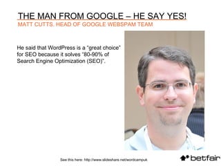 He said that WordPress is a “great choice” for SEO because it solves “80-90% of Search Engine Optimization (SEO)”.  See this here: http://www.slideshare.net/wordcampuk THE MAN FROM GOOGLE – HE SAY YES! MATT CUTTS. HEAD OF GOOGLE WEBSPAM TEAM 