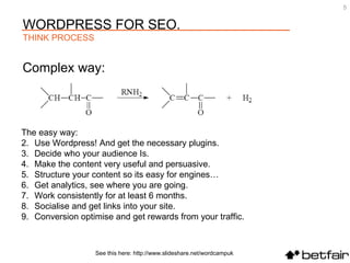 Complex way: See this here: http://www.slideshare.net/wordcampuk The easy way: Use Wordpress! And get the necessary plugins. Decide who your audience Is. Make the content very useful and persuasive. Structure your content so its easy for engines… Get analytics, see where you are going. Work consistently for at least 6 months. Socialise and get links into your site. Conversion optimise and get rewards from your traffic. WORDPRESS FOR SEO. THINK PROCESS 