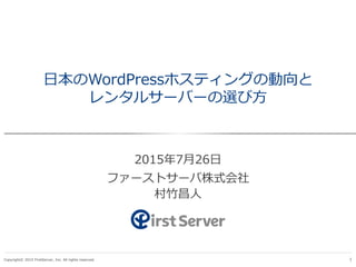 Copyright© 2015 FirstServer, Inc. All rights reserved. 1
日本のWordPressホスティングの動向と
レンタルサーバーの選び方
2015年7月26日
ファーストサーバ株式会社
村竹昌人
 