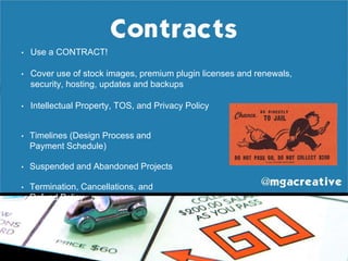• Use a CONTRACT!
• Cover use of stock images, premium plugin licenses and renewals,
security, hosting, updates and backups
• Intellectual Property, TOS, and Privacy Policy
• Timelines (Design Process and
Payment Schedule)
• Suspended and Abandoned Projects
• Termination, Cancellations, and
Refund Policy
 