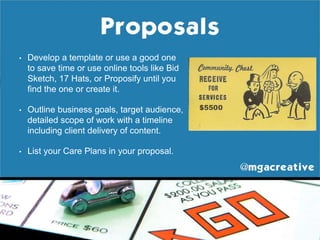 • Develop a template or use a good one
to save time or use online tools like Bid
Sketch, 17 Hats, or Proposify until you
find the one or create it.
• Outline business goals, target audience,
detailed scope of work with a timeline
including client delivery of content.
• List your Care Plans in your proposal.
 