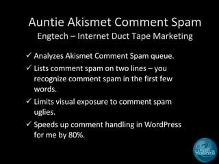 Auntie Akismet Comment Spam Engtech – Internet Duct Tape Marketing Analyzes Akismet Comment Spam queue. Lists comment spam on two lines – you recognize comment spam in the first few words. Limits visual exposure to comment spam uglies. Speeds up comment handling in WordPress for me by 80%. 
