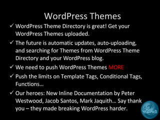 WordPress Themes WordPress Theme Directory is great! Get your WordPress Themes uploaded. The future is automatic updates, auto-uploading, and searching for Themes from WordPress Theme Directory and your WordPress blog. We need to push WordPress Themes  MORE Push the limits on Template Tags, Conditional Tags, Functions…  Our heroes: New Inline Documentation by Peter Westwood, Jacob Santos, Mark Jaquith… Say thank you – they made breaking WordPress harder. 