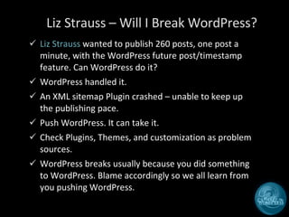 Liz Strauss – Will I Break WordPress? Liz Strauss  wanted to publish 260 posts, one post a minute, with the WordPress future post/timestamp feature. Can WordPress do it? WordPress handled it.  An XML sitemap Plugin crashed – unable to keep up the publishing pace. Push WordPress. It can take it.  Check Plugins, Themes, and customization as problem sources. WordPress breaks usually because you did something to WordPress. Blame accordingly so we all learn from you pushing WordPress. 