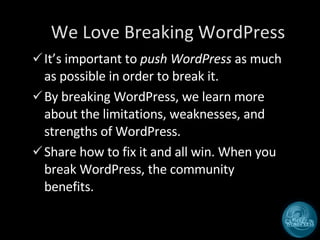 We Love Breaking WordPress It’s important to  push WordPress  as much as possible in order to break it. By breaking WordPress, we learn more about the limitations, weaknesses, and strengths of WordPress. Share how to fix it and all win. When you break WordPress, the community benefits.  