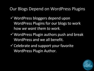 Our Blogs Depend on WordPress Plugins WordPress bloggers depend upon WordPress Plugins for our blogs to work how  we want them to work. WordPress Plugin authors push and break WordPress and we all benefit. Celebrate and support your favorite WordPress Plugin Author. 