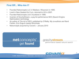 First Off... Who Am I? Founded Netconcepts LLC in Madison, Wisconsin in 1995. Lived in New Zealand for 8 yrs, returned to US in 2007. Founded Netconcepts Ltd in Auckland in 1999. Inventor of GravityStream, a pay-for-performance SEO (Search Engine Optimization) technology An author of  The Art of SEO , published by O’Reilly. My co-authors are Rand Fishkin, Eric Enge & Jessie Stricchiola. Netconcepts acquired by Covario – January 2010 © 2009  Stephan M Spencer  Netconcepts  www.netconcepts.com  [email_address] 