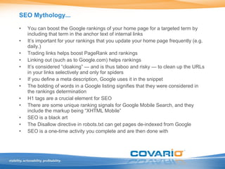 SEO Mythology... You can boost the Google rankings of your home page for a targeted term by including that term in the anchor text of internal links It’s important for your rankings that you update your home page frequently (e.g. daily.) Trading links helps boost PageRank and rankings Linking out (such as to Google.com) helps rankings It’s considered “cloaking” — and is thus taboo and risky — to clean up the URLs in your links selectively and only for spiders If you define a meta description, Google uses it in the snippet The bolding of words in a Google listing signifies that they were considered in the rankings determination H1 tags are a crucial element for SEO There are some unique ranking signals for Google Mobile Search, and they include the markup being “XHTML Mobile” SEO is a black art The Disallow directive in robots.txt can get pages de-indexed from Google SEO is a one-time activity you complete and are then done with 