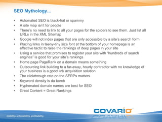 SEO Mythology... Automated SEO is black-hat or spammy A site map isn’t for people There’s no need to link to all your pages for the spiders to see them. Just list all URLs in the XML Sitemap Google will not index pages that are only accessible by a site’s search form Placing links in teeny-tiny size font at the bottom of your homepage is an effective tactic to raise the rankings of deep pages in your site Using a service that promises to register your site with “hundreds of search engines” is good for your site’s rankings Home page PageRank on a domain means something Outsourcing link building to a far-away, hourly contractor with no knowledge of your business is a good link acquisition solution The clickthrough rate on the SERPs matters Keyword density is da bomb Hyphenated domain names are best for SEO Great Content = Great Rankings 