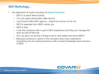 SEO Mythology... An addendum of myths (courtesy of  Duane Forrester ): SEO is a stand alone activity You can apply optimization after launch I just hired a killer SEO agency – they’ll hit a home run for me SEO is separate from SEM, social, etc. SEO is free I can hire someone with a year’s SEO experience and they can manage the work as part of their job Can you give me the top 5 things to do to rank better and drive traffic? Because someone is senior in the company they must understand everything and are making decisions with a broad knowledge base inclusive of SEO 