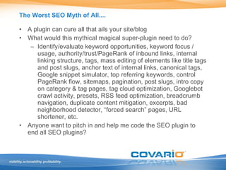 The Worst SEO Myth of All.... A plugin can cure all that ails your site/blog What would this mythical magical super-plugin need to do? Identify/evaluate keyword opportunities, keyword focus / usage, authority/trust/PageRank of inbound links, internal linking structure, tags, mass editing of elements like title tags and post slugs, anchor text of internal links, canonical tags, Google snippet simulator, top referring keywords, control PageRank flow, sitemaps, pagination, post slugs, intro copy on category & tag pages, tag cloud optimization, Googlebot crawl activity, presets, RSS feed optimization, breadcrumb navigation, duplicate content mitigation, excerpts, bad neighborhood detector, “forced search” pages, URL shortener, etc. Anyone want to pitch in and help me code the SEO plugin to end all SEO plugins? 