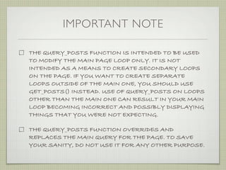 IMPORTANT NOTE

THE QUERY_POSTS FUNCTION IS INTENDED TO BE USED
TO MODIFY THE MAIN PAGE LOOP ONLY. IT IS NOT
INTENDED AS A MEANS TO CREATE SECONDARY LOOPS
ON THE PAGE. IF YOU WANT TO CREATE SEPARATE
LOOPS OUTSIDE OF THE MAIN ONE, YOU SHOULD USE
GET_POSTS() INSTEAD. USE OF QUERY_POSTS ON LOOPS
OTHER THAN THE MAIN ONE CAN RESULT IN YOUR MAIN
LOOP BECOMING INCORRECT AND POSSIBLY DISPLAYING
THINGS THAT YOU WERE NOT EXPECTING.

THE QUERY_POSTS FUNCTION OVERRIDES AND
REPLACES THE MAIN QUERY FOR THE PAGE. TO SAVE
YOUR SANITY, DO NOT USE IT FOR ANY OTHER PURPOSE.
 