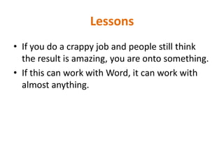 LessonsIf you do a crappy job and people still think the result is amazing, you are onto something.If this can work with Word, it can work with almost anything. 