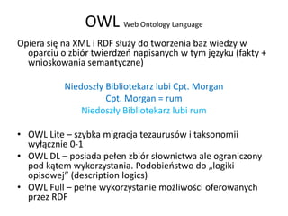OWL Web Ontology Language
Opiera się na XML i RDF służy do tworzenia baz wiedzy w
  oparciu o zbiór twierdzeo napisanych w tym języku (fakty +
  wnioskowania semantyczne)

           Niedoszły Bibliotekarz lubi Cpt. Morgan
                     Cpt. Morgan = rum
               Niedoszły Bibliotekarz lubi rum

• OWL Lite – szybka migracja tezaurusów i taksonomii
  wyłącznie 0-1
• OWL DL – posiada pełen zbiór słownictwa ale ograniczony
  pod kątem wykorzystania. Podobieostwo do „logiki
  opisowej” (description logics)
• OWL Full – pełne wykorzystanie możliwości oferowanych
  przez RDF
 