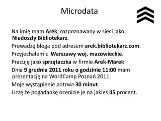 Microdata

Na imię mam Arek, rozpoznawany w sieci jako
Niedoszły Bibliotekarz.
Prowadzę bloga pod adresem arek.bibliotekarz.com.
Przyjechałem z Warszawy woj. mazowieckie.
Pracuję jako sprzątaczka w firmie Arek-Marek
Dnia 9 grudnia 2011 roku o godzinie 11:00 mam
prezentację na WordCamp Poznao 2011.
Moje wystąpienie potrwa 30 minut.
Liczę że pogadankę ocenicie je na jakieś 45 procent.
 
