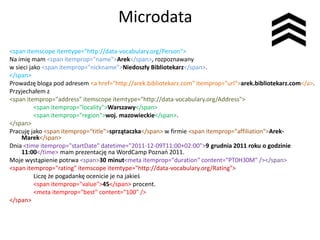 Microdata
<span itemscope itemtype="http://data-vocabulary.org/Person">
Na imię mam <span itemprop="name">Arek</span>, rozpoznawany
w sieci jako <span itemprop="nickname">Niedoszły Bibliotekarz</span>.
</span>
Prowadzę bloga pod adresem <a href="http://arek.bibliotekarz.com" itemprop="url">arek.bibliotekarz.com</a>.
Przyjechałem z
<span itemprop="address" itemscope itemtype="http://data-vocabulary.org/Address">
          <span itemprop="locality">Warszawy</span>
          <span itemprop="region">woj. mazowieckie</span>.
</span>
Pracuję jako <span itemprop="title">sprzątaczka</span> w firmie <span itemprop="affiliation">Arek-
    Marek</span>
Dnia <time itemprop="startDate" datetime="2011-12-09T11:00+02:00">9 grudnia 2011 roku o godzinie
    11:00</time> mam prezentację na WordCamp Poznao 2011.
Moje wystąpienie potrwa <span>30 minut<meta itemprop="duration" content="PT0H30M" /></span>
<span itemprop="rating" itemscope itemtype="http://data-vocabulary.org/Rating">
          Liczę że pogadankę ocenicie je na jakieś
          <span itemprop="value">45</span> procent.
          <meta itemprop="best" content="100" />
</span>
 