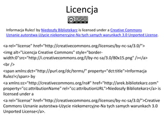 Licencja
 Informacja Rulez! by Niedoszły Bibliotekarz is licensed under a Creative Commons
 Uznanie autorstwa-Użycie niekomercyjne-Na tych samych warunkach 3.0 Unported License.

<a rel="license" href="http://creativecommons.org/licenses/by-nc-sa/3.0/">
<img alt="Licencja Creative Commons" style="border-
width:0"src=/slideshow/wordcamp-2011-informacja-rulez/10644187/"http:/i.creativecommons.org/l/by-nc-sa/3.0/80x15.png" /></a>
<br />
<span xmlns:dct="http://purl.org/dc/terms/" property="dct:title">Informacja
Rulez!</span> by
<a xmlns:cc="http://creativecommons.org/ns#" href="http://arek.bibliotekarz.com"
property="cc:attributionName" rel="cc:attributionURL">Niedoszły Bibliotekarz</a> is
licensed under a
<a rel="license" href="http://creativecommons.org/licenses/by-nc-sa/3.0/">Creative
Commons Uznanie autorstwa-Użycie niekomercyjne-Na tych samych warunkach 3.0
Unported License</a>.
 