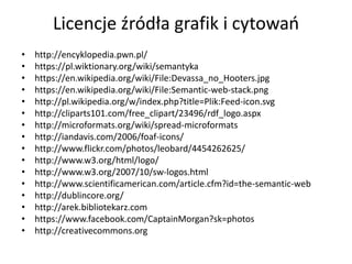 Licencje źródła grafik i cytowao
•   http://encyklopedia.pwn.pl/
•   https://pl.wiktionary.org/wiki/semantyka
•   https://en.wikipedia.org/wiki/File:Devassa_no_Hooters.jpg
•   https://en.wikipedia.org/wiki/File:Semantic-web-stack.png
•   http://pl.wikipedia.org/w/index.php?title=Plik:Feed-icon.svg
•   http://cliparts101.com/free_clipart/23496/rdf_logo.aspx
•   http://microformats.org/wiki/spread-microformats
•   http://iandavis.com/2006/foaf-icons/
•   http://www.flickr.com/photos/leobard/4454262625/
•   http://www.w3.org/html/logo/
•   http://www.w3.org/2007/10/sw-logos.html
•   http://www.scientificamerican.com/article.cfm?id=the-semantic-web
•   http://dublincore.org/
•   http://arek.bibliotekarz.com
•   https://www.facebook.com/CaptainMorgan?sk=photos
•   http://creativecommons.org
 
