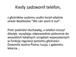 Kiedy zadzwonił telefon,

z głośników systemu audio leciał właśnie
utwór Beatlesów "We can work it out".

Piotr podniósł słuchawkę, a telefon ściszył
dźwięk, wysyłając odpowiednie polecenie do
wszystkich lokalnych urządzeo wyposażonych
w funkcję regulacji poziomu głośności.
Dzwoniła siostra Piotra, Łucja, z gabinetu
lekarza...
 
