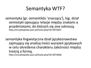 Semantyka WTF?
semantyka [gr. semantikós 'znaczący'+, log. dział
  semiotyki opisujący relacje między znakami a
  przedmiotami, do których się one odnoszą.
  http://encyklopedia.pwn.pl/haslo.php?id=3973837


semantyka lingwistyczna dział językoznawstwa
  zajmujący się analizą treści wyrażeo językowych
  w celu określenia charakteru zależności między
  treścią a formą.
  http://encyklopedia.pwn.pl/haslo.php?id=3973838
 