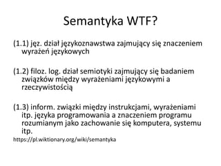 Semantyka WTF?
(1.1) jęz. dział językoznawstwa zajmujący się znaczeniem
   wyrażeo językowych

(1.2) filoz. log. dział semiotyki zajmujący się badaniem
   związków między wyrażeniami językowymi a
   rzeczywistością

(1.3) inform. związki między instrukcjami, wyrażeniami
   itp. języka programowania a znaczeniem programu
   rozumianym jako zachowanie się komputera, systemu
   itp.
https://pl.wiktionary.org/wiki/semantyka
 